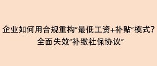 企業(yè)如何用合規(guī)重構(gòu)“最低工資+補(bǔ)貼”模式？全面失效“補(bǔ)繳社保協(xié)議”